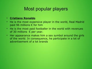 Most popular players 
? Cristiano Ronaldo 
? He is the most expensive player in the world, Real Madrid 
paid 96 millions  for him 
? He is the most paid footballer in the world with revenues 
of 30 millions  per year. 
? Her appearance makes him a sex symbol around the girls 
of the world. In consequence, he participate in a lot of 
advertisement of a lot brands 
 