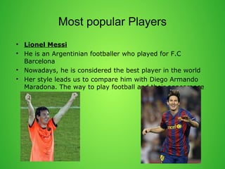 Most popular Players 
? Lionel Messi 
? He is an Argentinian footballer who played for F.C 
Barcelona 
? Nowadays, he is considered the best player in the world 
? Her style leads us to compare him with Diego Armando 
Maradona. The way to play football and their appearance 
are too similar. 
 