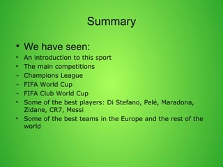 Summary 
? We have seen: 
? An introduction to this sport 
? The main competitions 
- Champions League 
- FIFA World Cup 
- FIFA Club World Cup 
? Some of the best players: Di Stefano, Pel, Maradona, 
Zidane, CR7, Messi 
? Some of the best teams in the Europe and the rest of the 
world 
 
