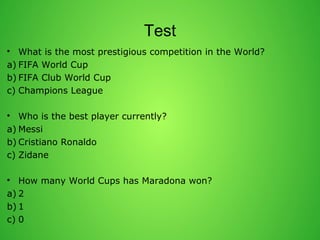 Test 
? What is the most prestigious competition in the World? 
a) FIFA World Cup 
b) FIFA Club World Cup 
c) Champions League 
? Who is the best player currently? 
a) Messi 
b) Cristiano Ronaldo 
c) Zidane 
? How many World Cups has Maradona won? 
a) 2 
b) 1 
c) 0 
