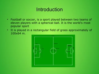 Introduction 
? Football or soccer, is a sport played between two teams of 
eleven players with a spherical ball. It is the world's most 
popular sport 
? It is played in a rectangular field of grass approximately of 
100x64 m. 
 