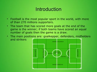 Introduction 
? Football is the most popular sport in the world, with more 
of than 270 millions supporters. 
? The team that has scored more goals at the end of the 
game is the winner; if both teams have scored an equal 
number of goals then the game is a draw. 
? The main positions are: goalkepper, defenders, midfielders 
and strikers 
 