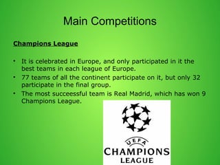 Main Competitions 
Champions League 
? It is celebrated in Europe, and only participated in it the 
best teams in each league of Europe. 
? 77 teams of all the continent participate on it, but only 32 
participate in the final group. 
? The most succeessful team is Real Madrid, which has won 9 
Champions League. 
 