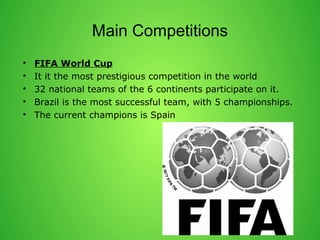 Main Competitions 
? FIFA World Cup 
? It it the most prestigious competition in the world 
? 32 national teams of the 6 continents participate on it. 
? Brazil is the most successful team, with 5 championships. 
? The current champions is Spain 
 