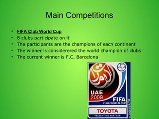 Main Competitions 
? FIFA Club World Cup 
? 8 clubs participate on it 
? The participants are the champions of each continent 
? The winner is considerered the world champion of clubs 
? The current winner is F.C. Barcelona 
 