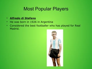 Most Popular Players 
? Alfredo di Stefano 
? He was born in 1926 in Argentina 
? Considered the best footballer who has played for Real 
Madrid. 
 
