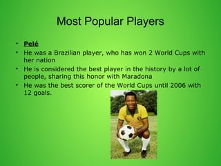 Most Popular Players 
? Pel 
? He was a Brazilian player, who has won 2 World Cups with 
her nation 
? He is considered the best player in the history by a lot of 
people, sharing this honor with Maradona 
? He was the best scorer of the World Cups until 2006 with 
12 goals. 
 