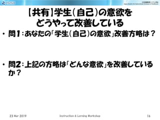 【共有】学生（自己）の意欲を
どうやって改善している
23 Mar 2019 Instruction & Lerning Workshop 16
• 問１：あなたの「学生（自己）の意欲」改善方略は？
• 問２：上記の方略は「どんな意欲」を改善している
か？
 