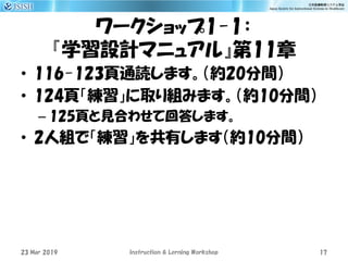 ワークショップ1-1：
『学習設計マニュアル』第11章
• 116-123頁通読します。（約20分間）
• 124頁「練習」に取り組みます。（約10分間）
– 125頁と見合わせて回答します。
• 2人組で「練習」を共有します（約10分間）
23 Mar 2019 Instruction & Lerning Workshop 17
 