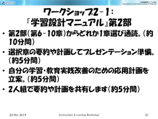 ワークショップ2-1：
『学習設計マニュアル』第2部
• 第2部（第6-10章）からどれか1章選び通読。（約
10分間）
• 選択章の要約や計画してプレゼンテーション準備。
（約5分間）
• 自分の学習・教育実践改善のための応用計画を
立案。（約5分間）
• 2人組で要約や計画を共有します（約5分間）
23 Mar 2019 Instruction & Lerning Workshop 31
 