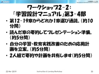 ワークショップ2-2：
『学習設計マニュアル』第3-4部
• 第12-19章からどれか1章選び通読。（約10
分間）
• 読んだ章の要約してプレゼンテーション準備。
（約5分間）
• 自分の学習・教育実践改善のための応用計
画を立案。（約5分間）
• 2人組で要約や計画を共有します（約5分間）
23 Mar 2019 Instruction & Lerning Workshop 35
 