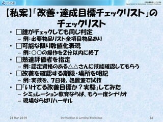 【私案】「改善・達成目標チェックリスト」の
チェックリスト
• □誰がチェックしても同じ判定
– 例：必要物品リスト全項目物品あり
• □可能な限り数値化表現
– 例：◎◎の操作を２分以内に終了
• □熟達評価者を指定
– 例：認定資格のある△△さんに技能確認してもらう
• □改善を確認する期限・場所を明記
– 例：実技を、７日後、処置室で試技
• □「いけてる改善目標か？実験」してみた
– シミュレーション教育ならば、もう一度シナリオ
– 現場ならばリハーサル
23 Mar 2019 Instruction & Lerning Workshop 36
 