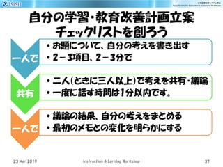 自分の学習・教育改善計画立案
チェックリストを創ろう
一人で
•お題について、自分の考えを書き出す
•2－3項目、2－3分で
共有
•二人（ときに三人以上）で考えを共有・議論
•一度に話す時間は1分以内です。
一人で
•議論の結果、自分の考えをまとめる
•最初のメモとの変化を明らかにする
23 Mar 2019 Instruction & Lerning Workshop 37
 