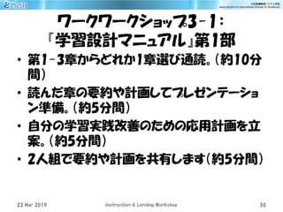 ワークワークショップ3-1：
『学習設計マニュアル』第1部
• 第1-3章からどれか1章選び通読。（約10分
間）
• 読んだ章の要約や計画してプレゼンテーショ
ン準備。（約5分間）
• 自分の学習実践改善のための応用計画を立
案。（約5分間）
• 2人組で要約や計画を共有します（約5分間）
23 Mar 2019 Instruction & Lerning Workshop 50
 