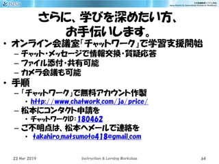 さらに、学びを深めたい方、
お手伝いします。
• オンライン会議室「チャットワーク」で学習支援開始
– チャット・メッセージで情報交換・質疑応答
– ファイル添付・共有可能
– カメラ会議も可能
• 手順
– 「チャットワーク」で無料アカウント作製
• http://www.chatwork.com/ja/price/
– 松本にコンタクト申請を
• チャットワークID：180462
– ご不明点は、松本へメールで連絡を
• takahiro.matsumoto418@gmail.com
23 Mar 2019 Instruction & Lerning Workshop 64
 