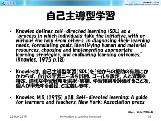 自己主導型学習
• Knowles defines self-directed learning (SDL) as a
“process in which individuals take the initiative, with or
without the help from others, in diagnosing their learning
needs, formulating goals, identifying human and material
resources, choosing and implementing appropriate
learning strategies, and evaluating learning outcomes.”
(Knowles, 1975 p.18)
• Knowlesは、自己主導型学習（SDL）を「他からの援助の有無にか
かわらず、自分の学習ニーズを診断、ゴールを設定、人と資源を
特定、適切な学習戦略を選択・実施、学習結果を評価することを、
個人が率先する過程」と定義します。
• Knowles, M.S. (1975) p18, Self-directed learning: A guide
for learners and teachers. New York: Association press.
23 Mar 2019 Instruction & Lerning Workshop 70
https://bit.ly/2C9UnJH
 