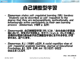 自己調整型学習
• Zimmerman states self-regulated learning (SRL) involves
“Students can be described as self-regualted to the
degree that they are metacognitively, motivationally, and
behaviourally active participants in their own learning
process” (Zimmerman, 1989 p. 329)
• Zimmermanは、自己制御型学習（SRL）には、「自分自身の学習過
程において、学生がメタ認知上、モチベーション上、そして行動上、
自発的な程度の参加者が自己調整型学習と言われる学生」が含
まれると、述べてます。
• Zimmerman, B.J. (1989) p329, A social cognitive view of
self-regulated academic learning. Journal of Educational
Psychology, 81, 329-339. doi: 10.1037/0022-
0663.81.3.329.
23 Mar 2019 Instruction & Lerning Workshop 71
https://bit.ly/2C9UnJH
 