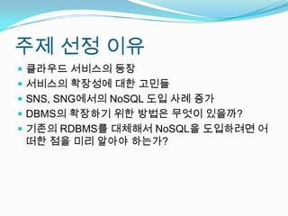 주제 선정 이유클라우드 서비스의 등장서비스의 확장성에 대한 고민들SNS, SNG에서의 NoSQL도입 사례 증가DBMS의 확장하기 위한 방법은 무엇이 있을까?기존의 RDBMS를 대체해서 NoSQL을 도입하려면 어떠한 점을 미리 알아야 하는가?