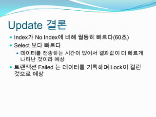 Update 결론Index가 No Index에 비해 월등히 빠르다(60초)Select 보다 빠르다데이터를 전송하는 시간이 없어서 결과값이 더 빠르게 나타난 것이라 예상트랜잭션 Failed 는 데이터를 기록하며 Lock이 걸린 것으로 예상
