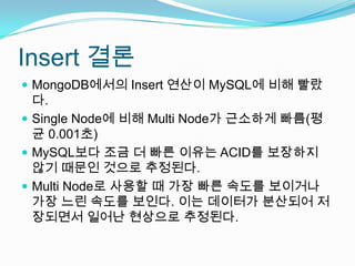 Insert 결론MongoDB에서의 Insert 연산이 MySQL에 비해 빨랐다.Single Node에 비해 Multi Node가 근소하게 빠름(평균 0.001초)MySQL보다 조금 더 빠른 이유는 ACID를 보장하지 않기 때문인 것으로 추정된다.Multi Node로 사용할 때 가장 빠른 속도를 보이거나 가장 느린 속도를 보인다. 이는 데이터가 분산되어 저장되면서 일어난 현상으로 추정된다.