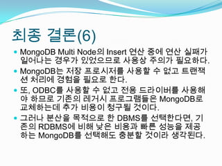 최종 결론(6)MongoDB Multi Node의 Insert 연산 중에 연산 실패가 일어나는 경우가 있었으므로 사용상 주의가 필요하다.MongoDB는 저장 프로시저를 사용할 수 없고 트랜잭션 처리에 경험을 필요로 한다.또, ODBC를 사용할 수 없고 전용 드라이버를 사용해야 하므로 기존의 레거시 프로그램들은 MongoDB로 교체하는데 추가 비용이 청구될 것이다.그러나 분산을 목적으로 한 DBMS를 선택한다면, 기존의 RDBMS에 비해 낮은 비용과 빠른 성능을 제공하는 MongoDB를 선택해도 충분할 것이라 생각된다.