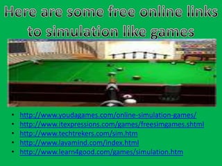 Here are some free online links to simulation like gameshttp://www.youdagames.com/online-simulation-games/http://www.itexpressions.com/games/freesimgames.shtmlhttp://www.techtrekers.com/sim.htmhttp://www.lavamind.com/index.htmlhttp://www.learn4good.com/games/simulation.htm