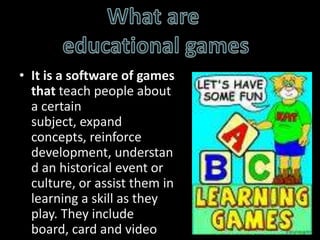 What are educational gamesIt is a software of games that teach people about a certain subject, expand concepts, reinforce development, understand an historical event or culture, or assist them in learning a skill as they play. They include board, card and video games.
