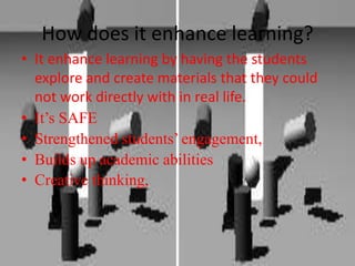 It enhance learning by having the students explore and create materials that they could not work directly with in real life.It’s SAFEStrengthened students’ engagement, Builds up academic abilitiesCreative thinking, How does it enhance learning?