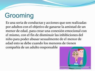 Grooming
Es una seria de conductas y acciones que son realizadas
por adultos con el objetivo de ganarse la amistad de un
menor de edad, para crear una conexión emocional con
el mismo, con el fin de disminuir las inhibiciones del
niño para poder abusar sexualmente de el menor de
edad esto se debe cuando los menores de tienen
compañía de un adulto responsable
 