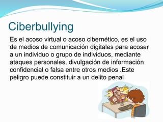 Ciberbullying
Es el acoso virtual o acoso cibernético, es el uso
de medios de comunicación digitales para acosar
a un individuo o grupo de individuos, mediante
ataques personales, divulgación de información
confidencial o falsa entre otros medios .Este
peligro puede constituir a un delito penal
 