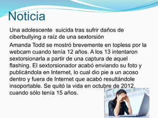 Noticia
Una adolescente suicida tras sufrir daños de
ciberbullying a raíz de una sextorsión
Amanda Todd se mostró brevemente en topless por la
webcam cuando tenía 12 años. A los 13 intentaron
sextorsionarla a partir de una captura de aquel
flashing. El sextorsionador acabó enviando su foto y
publicándola en Internet, lo cual dio pie a un acoso
dentro y fuera de Internet que acabó resultándole
insoportable. Se quitó la vida en octubre de 2012,
cuando sólo tenía 15 años.
 