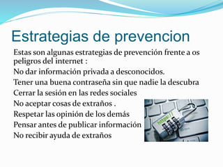 Estrategias de prevencion
Estas son algunas estrategias de prevención frente a os
peligros del internet :
No dar información privada a desconocidos.
Tener una buena contraseña sin que nadie la descubra
Cerrar la sesión en las redes sociales
No aceptar cosas de extraños .
Respetar las opinión de los demás
Pensar antes de publicar información
No recibir ayuda de extraños
 