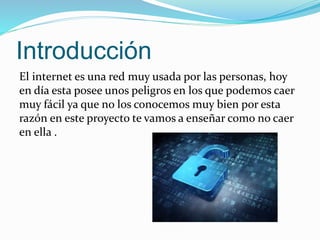 Introducción
El internet es una red muy usada por las personas, hoy
en día esta posee unos peligros en los que podemos caer
muy fácil ya que no los conocemos muy bien por esta
razón en este proyecto te vamos a enseñar como no caer
en ella .
 
