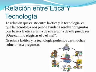 Relación entre Ética Y
Tecnología
La relación que existe entre la ética y la tecnología es
que la tecnología nos puede ayudar a resolver preguntas
con base a la ética alguna de ella alguna de ella puede ser
¿Que camino elegirías el o el mal?.
Gracias a la ética y la tecnología podemos dar muchas
soluciones a preguntas
 