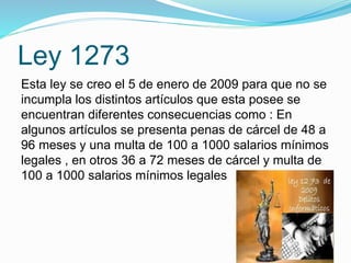 Ley 1273
Esta ley se creo el 5 de enero de 2009 para que no se
incumpla los distintos artículos que esta posee se
encuentran diferentes consecuencias como : En
algunos artículos se presenta penas de cárcel de 48 a
96 meses y una multa de 100 a 1000 salarios mínimos
legales , en otros 36 a 72 meses de cárcel y multa de
100 a 1000 salarios mínimos legales
 