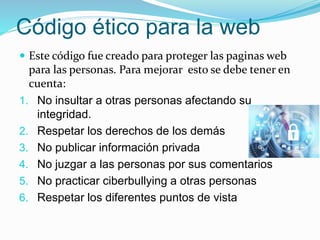 Código ético para la web
 Este código fue creado para proteger las paginas web
para las personas. Para mejorar esto se debe tener en
cuenta:
1. No insultar a otras personas afectando su
integridad.
2. Respetar los derechos de los demás
3. No publicar información privada
4. No juzgar a las personas por sus comentarios
5. No practicar ciberbullying a otras personas
6. Respetar los diferentes puntos de vista
 