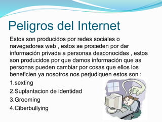 Peligros del Internet
Estos son producidos por redes sociales o
navegadores web , estos se proceden por dar
información privada a personas desconocidas , estos
son producidos por que damos información que as
personas pueden cambiar por cosas que ellos los
beneficien ya nosotros nos perjudiquen estos son :
1.sexting
2.Suplantacion de identidad
3.Grooming
4.Ciberbullying
 