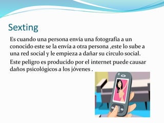 Sexting
Es cuando una persona envía una fotografía a un
conocido este se la envía a otra persona ,este lo sube a
una red social y le empieza a dañar su circulo social.
Este peligro es producido por el internet puede causar
daños psicológicos a los jóvenes .
 