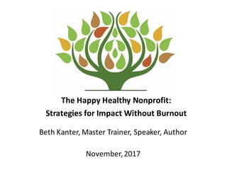 The	
  Happy	
  Healthy	
  Nonprofit:	
  
Strategies	
  for	
  Impact	
  Without	
  Burnout
Beth	
  Kanter,	
  Master	
  Trainer,	
  Speaker,	
  Author
November,	
  2017
 