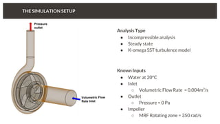 Analysis Type
● Incompressible analysis
● Steady state
● K-omega SST turbulence model
Known Inputs
● Water at 20°C
● Inlet
○ Volumetric Flow Rate = 0.004m³/s
● Outlet
○ Pressure = 0 Pa
● Impeller
○ MRF Rotating zone = 350 rad/s
THE SIMULATION SETUP
 