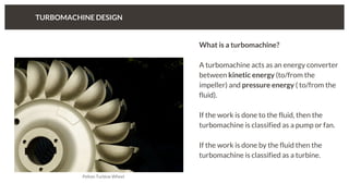 TURBOMACHINE DESIGN
What is a turbomachine?
A turbomachine acts as an energy converter
between kinetic energy (to/from the
impeller) and pressure energy ( to/from the
fluid).
If the work is done to the fluid, then the
turbomachine is classified as a pump or fan.
If the work is done by the fluid then the
turbomachine is classified as a turbine.
Pelton Turbine Wheel
 