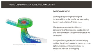 USING CFD TO ASSESS A TURBOMACHINE DESIGN
TOPIC OVERVIEW
Looking at improving the design of
turbomachinery, the key factor is reducing
losses ( recirculation, friction etc.).
Many parameters on the different
components of the machine can be altered
and their effects on the performance can be
measured.
CFD provides a great solution for carrying
out fast iterations in order to converge on an
optimum design without the need for
excessive physical prototyping.
Fluid flow simulation of a water turbine design
 