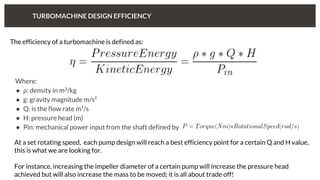 TURBOMACHINE DESIGN EFFICIENCY
The efficiency of a turbomachine is defined as:
Where:
● ⍴: density in m3/kg
● g: gravity magnitude m/s²
● Q: is the flow rate m³/s
● H: pressure head (m)
● Pin: mechanical power input from the shaft defined by
At a set rotating speed, each pump design will reach a best efficiency point for a certain Q and H value,
this is what we are looking for.
For instance, increasing the impeller diameter of a certain pump will increase the pressure head
achieved but will also increase the mass to be moved; it is all about trade off!
 