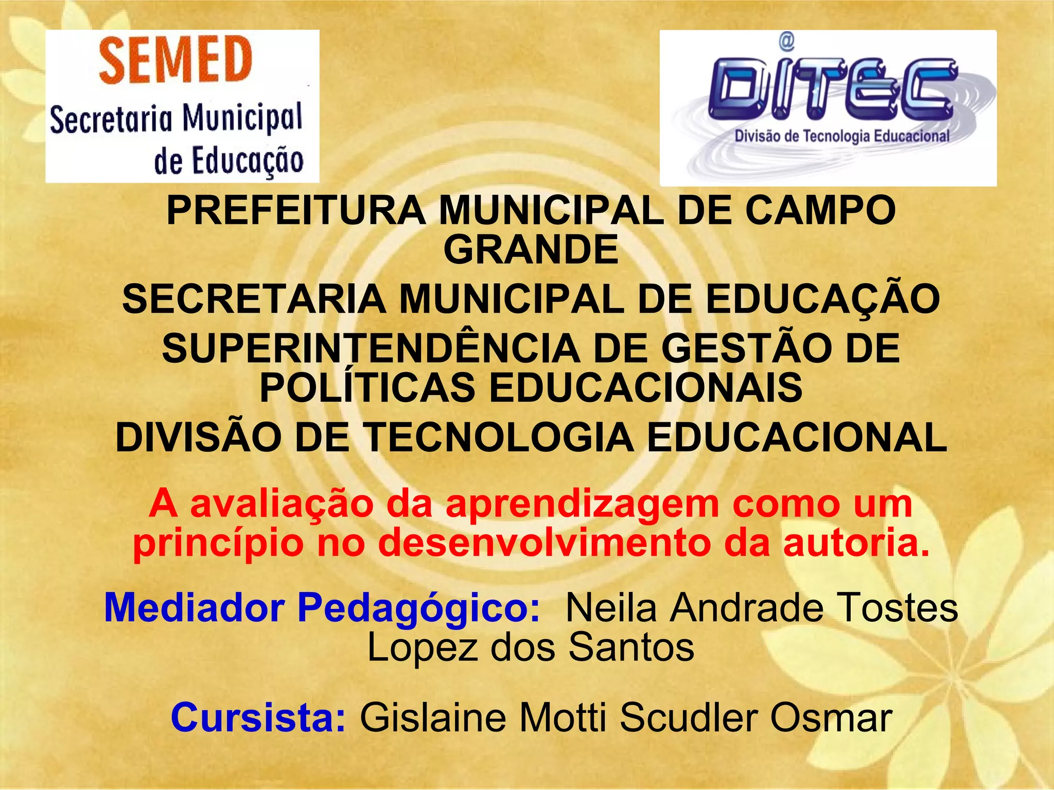 PREFEITURA MUNICIPAL DE CAMPO
              GRANDE
SECRETARIA MUNICIPAL DE EDUCAÇÃO
  SUPERINTENDÊNCIA DE GESTÃO DE
      POLÍTICAS EDUCACIONAIS
DIVISÃO DE TECNOLOGIA EDUCACIONAL
  A avaliação da aprendizagem como um
 princípio no desenvolvimento da autoria.
Mediador Pedagógico: Neila Andrade Tostes
            Lopez dos Santos
   Cursista: Gislaine Motti Scudler Osmar
 