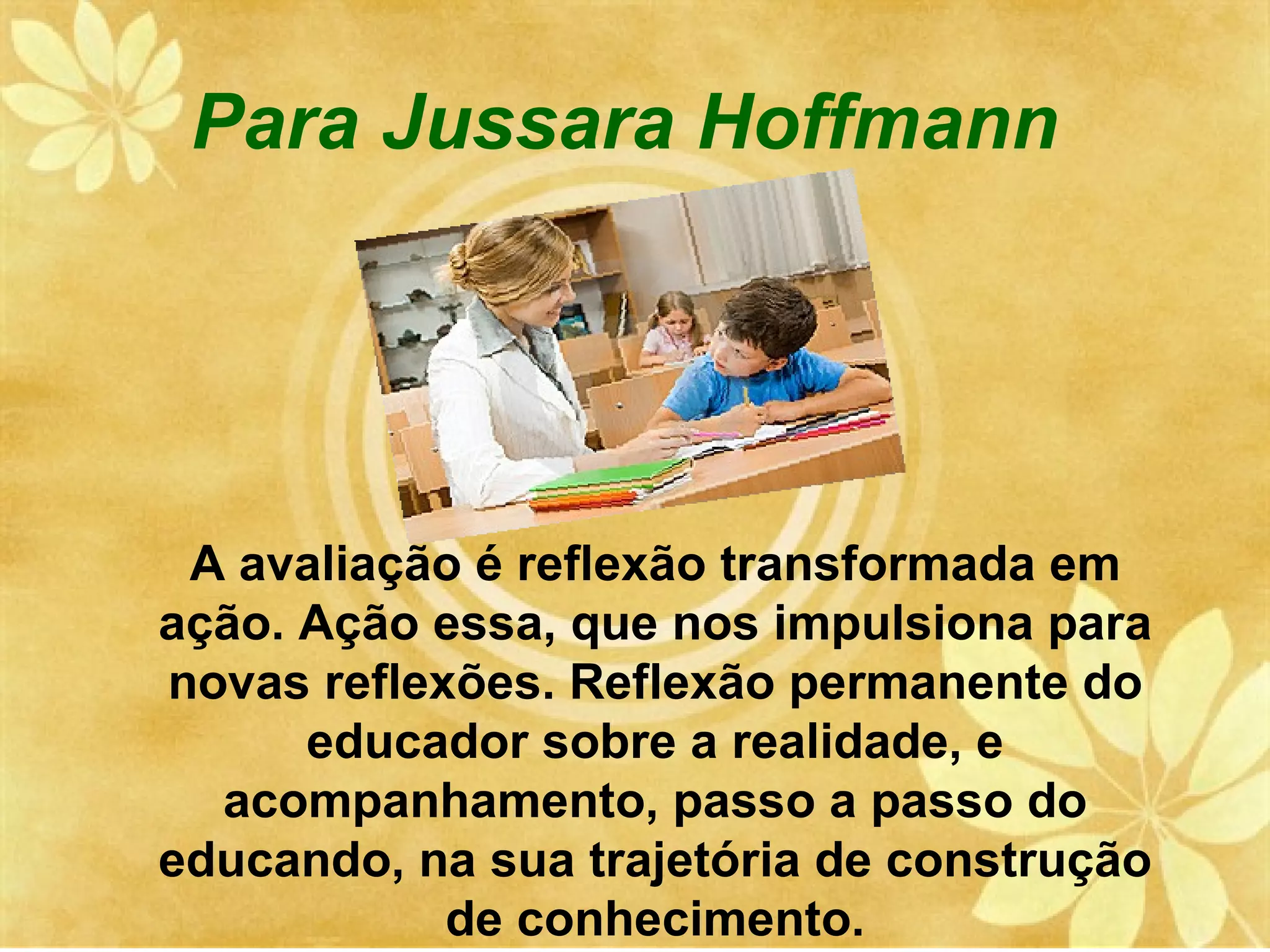 Para Jussara Hoffmann




 A avaliação é reflexão transformada em
ação. Ação essa, que nos impulsiona para
novas reflexões. Reflexão permanente do
      educador sobre a realidade, e
  acompanhamento, passo a passo do
educando, na sua trajetória de construção
            de conhecimento.
 