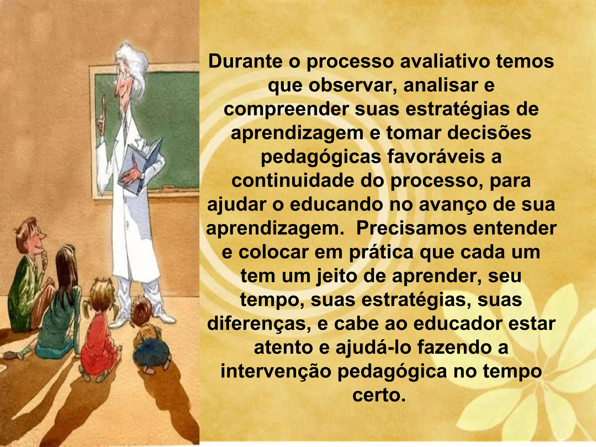 Durante o processo avaliativo temos
        que observar, analisar e
  compreender suas estratégias de
   aprendizagem e tomar decisões
       pedagógicas favoráveis a
   continuidade do processo, para
ajudar o educando no avanço de sua
aprendizagem. Precisamos entender
  e colocar em prática que cada um
    tem um jeito de aprender, seu
    tempo, suas estratégias, suas
diferenças, e cabe ao educador estar
      atento e ajudá-lo fazendo a
 intervenção pedagógica no tempo
                 certo.
 