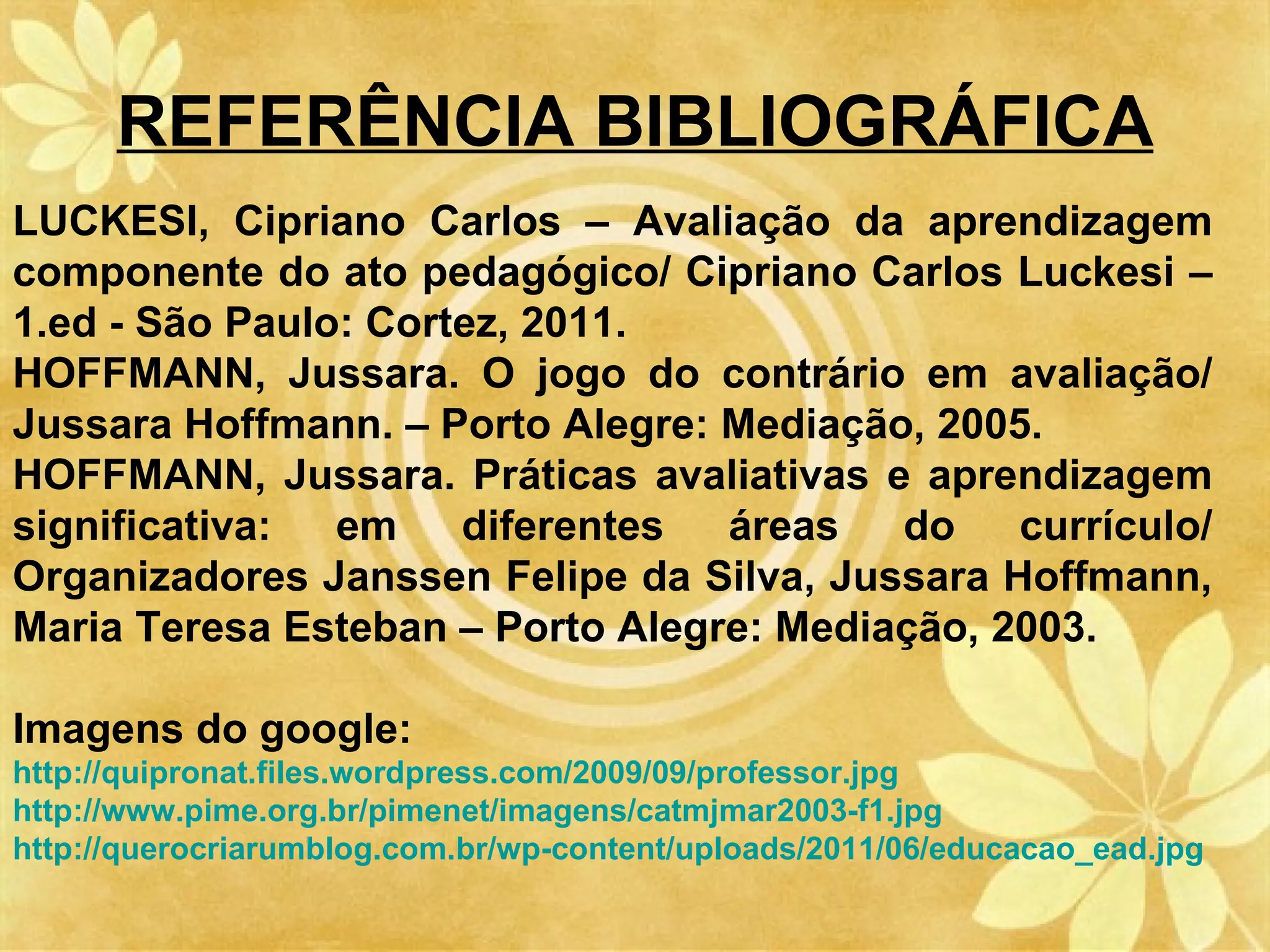 REFERÊNCIA BIBLIOGRÁFICA
LUCKESI, Cipriano Carlos – Avaliação da aprendizagem
componente do ato pedagógico/ Cipriano Carlos Luckesi –
1.ed - São Paulo: Cortez, 2011.
HOFFMANN, Jussara. O jogo do contrário em avaliação/
Jussara Hoffmann. – Porto Alegre: Mediação, 2005.
HOFFMANN, Jussara. Práticas avaliativas e aprendizagem
significativa:  em    diferentes  áreas   do    currículo/
Organizadores Janssen Felipe da Silva, Jussara Hoffmann,
Maria Teresa Esteban – Porto Alegre: Mediação, 2003.

Imagens do google:
http://quipronat.files.wordpress.com/2009/09/professor.jpg
http://www.pime.org.br/pimenet/imagens/catmjmar2003-f1.jpg
http://querocriarumblog.com.br/wp-content/uploads/2011/06/educacao_ead.jpg
 