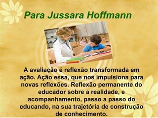 Para Jussara Hoffmann




 A avaliação é reflexão transformada em
ação. Ação essa, que nos impulsiona para
novas reflexões. Reflexão permanente do
      educador sobre a realidade, e
  acompanhamento, passo a passo do
educando, na sua trajetória de construção
            de conhecimento.
 