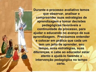Durante o processo avaliativo temos
        que observar, analisar e
  compreender suas estratégias de
   aprendizagem e tomar decisões
       pedagógicas favoráveis a
   continuidade do processo, para
ajudar o educando no avanço de sua
aprendizagem. Precisamos entender
  e colocar em prática que cada um
    tem um jeito de aprender, seu
    tempo, suas estratégias, suas
diferenças, e cabe ao educador estar
      atento e ajudá-lo fazendo a
 intervenção pedagógica no tempo
                 certo.
 