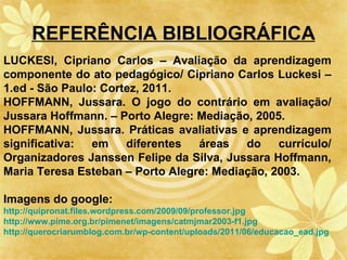 REFERÊNCIA BIBLIOGRÁFICA
LUCKESI, Cipriano Carlos – Avaliação da aprendizagem
componente do ato pedagógico/ Cipriano Carlos Luckesi –
1.ed - São Paulo: Cortez, 2011.
HOFFMANN, Jussara. O jogo do contrário em avaliação/
Jussara Hoffmann. – Porto Alegre: Mediação, 2005.
HOFFMANN, Jussara. Práticas avaliativas e aprendizagem
significativa:  em    diferentes  áreas   do    currículo/
Organizadores Janssen Felipe da Silva, Jussara Hoffmann,
Maria Teresa Esteban – Porto Alegre: Mediação, 2003.

Imagens do google:
http://quipronat.files.wordpress.com/2009/09/professor.jpg
http://www.pime.org.br/pimenet/imagens/catmjmar2003-f1.jpg
http://querocriarumblog.com.br/wp-content/uploads/2011/06/educacao_ead.jpg
 